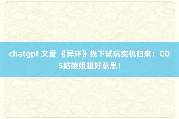 chatgpt 文爱 《异环》线下试玩实机归来：COS姑娘姐超好意思！