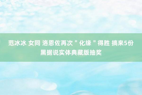 范冰冰 女同 洛恩佐再次＂化缘＂得胜 搞来5份黑据说实体典藏版抽奖