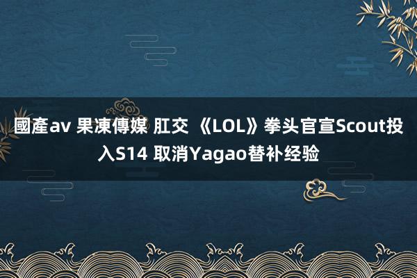 國產av 果凍傳媒 肛交 《LOL》拳头官宣Scout投入S14 取消Yagao替补经验