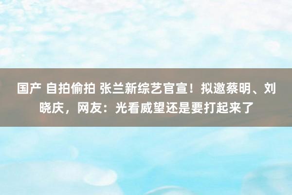 国产 自拍偷拍 张兰新综艺官宣！拟邀蔡明、刘晓庆，网友：光看威望还是要打起来了