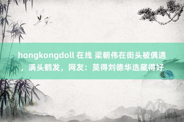 hongkongdoll 在线 梁朝伟在街头被偶遇，满头鹤发，网友：莫得刘德华选藏得好