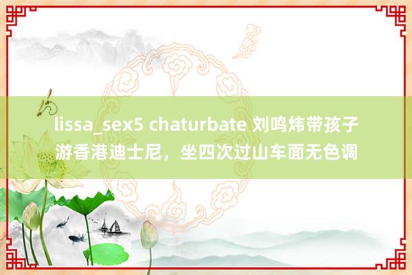 lissa_sex5 chaturbate 刘鸣炜带孩子游香港迪士尼，坐四次过山车面无色调