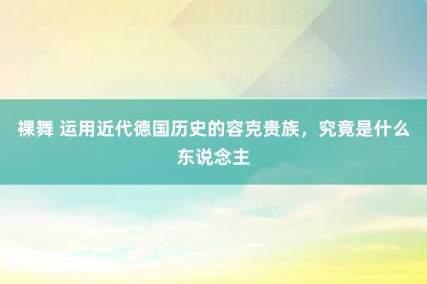 裸舞 运用近代德国历史的容克贵族，究竟是什么东说念主