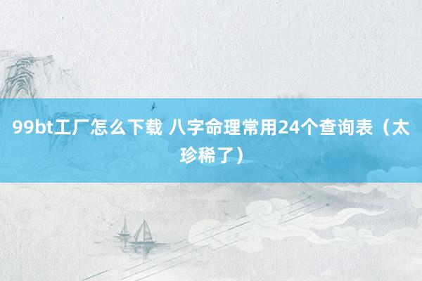 99bt工厂怎么下载 八字命理常用24个查询表（太珍稀了）