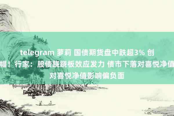 telegram 萝莉 国债期货盘中跌超3% 创历史最大跌幅！行家：股债跷跷板效应发力 债市下落对喜悦净值影响偏负面