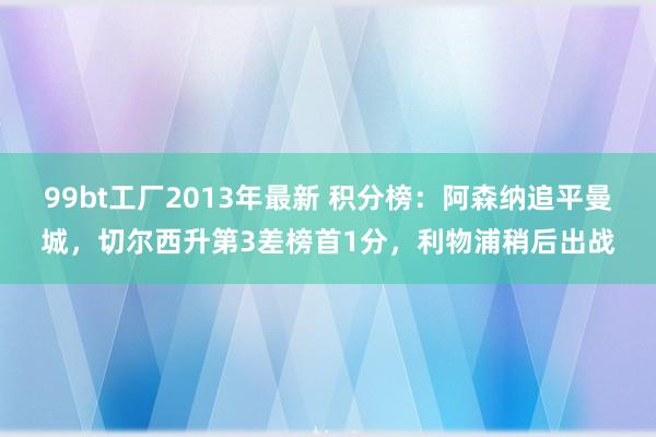 99bt工厂2013年最新 积分榜：阿森纳追平曼城，切尔西升第3差榜首1分，利物浦稍后出战