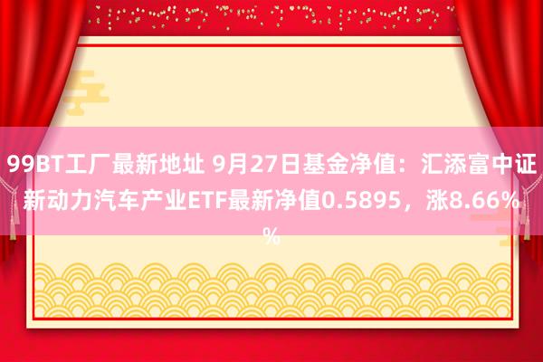 99BT工厂最新地址 9月27日基金净值：汇添富中证新动力汽车产业ETF最新净值0.5895，涨8.66%