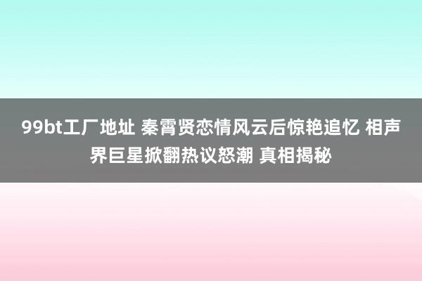 99bt工厂地址 秦霄贤恋情风云后惊艳追忆 相声界巨星掀翻热议怒潮 真相揭秘