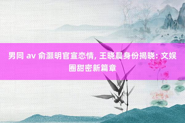 男同 av 俞灏明官宣恋情， 王晓晨身份揭晓: 文娱圈甜密新篇章