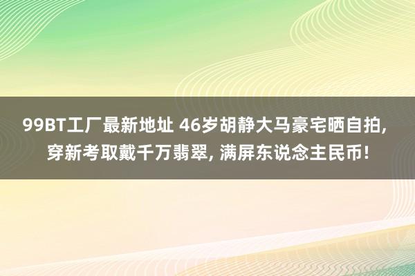 99BT工厂最新地址 46岁胡静大马豪宅晒自拍， 穿新考取戴千万翡翠， 满屏东说念主民币!