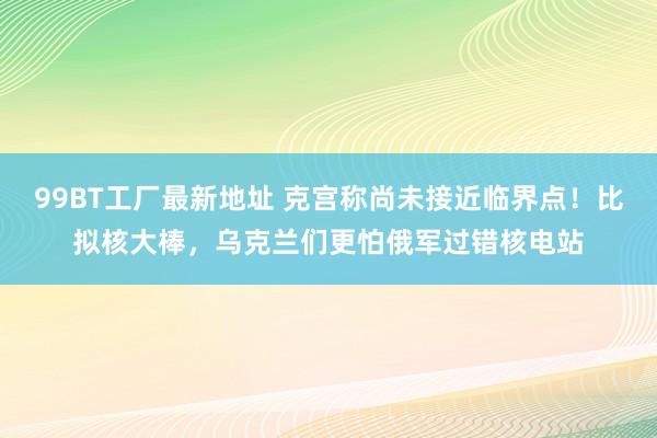 99BT工厂最新地址 克宫称尚未接近临界点！比拟核大棒，乌克兰们更怕俄军过错核电站