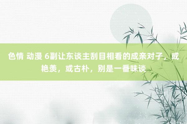 色情 动漫 6副让东谈主刮目相看的成亲对子，或艳羡，或古朴，别是一番味谈