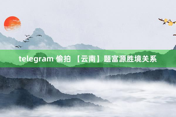 telegram 偷拍 【云南】题富源胜境关系