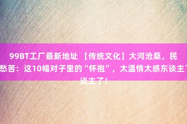 99BT工厂最新地址 【传统文化】大河沧桑，民声愁苦：这10幅对子里的“怀抱”，太温情太感东谈主了！