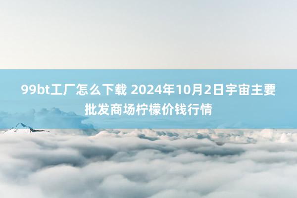 99bt工厂怎么下载 2024年10月2日宇宙主要批发商场柠檬价钱行情