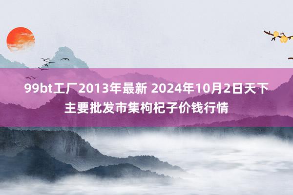 99bt工厂2013年最新 2024年10月2日天下主要批发市集枸杞子价钱行情