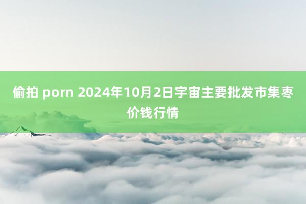 偷拍 porn 2024年10月2日宇宙主要批发市集枣价钱行情