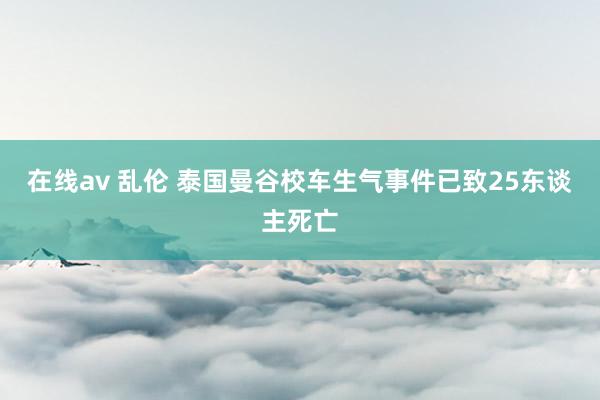 在线av 乱伦 泰国曼谷校车生气事件已致25东谈主死亡