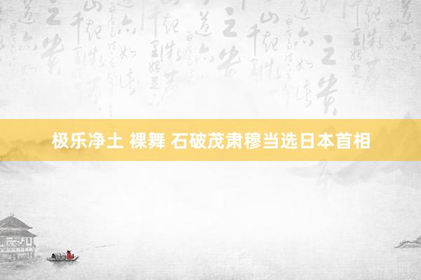 极乐净土 裸舞 石破茂肃穆当选日本首相