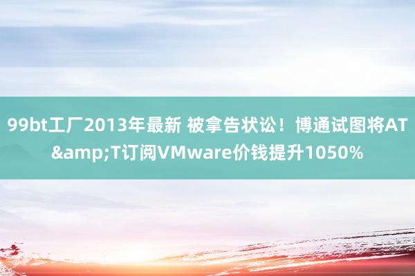 99bt工厂2013年最新 被拿告状讼！博通试图将AT&T订阅VMware价钱提升1050%