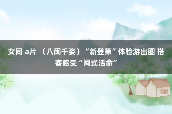 女同 a片 （八闽千姿）“新登第”体验游出圈 搭客感受“闽式活命”