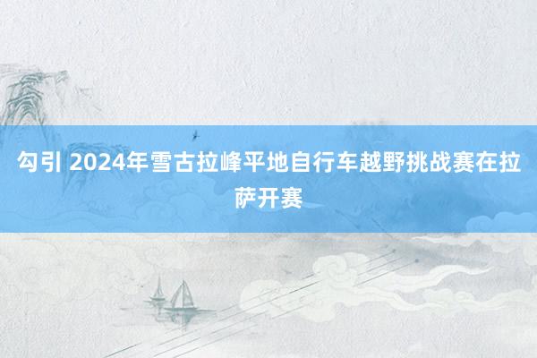 勾引 2024年雪古拉峰平地自行车越野挑战赛在拉萨开赛