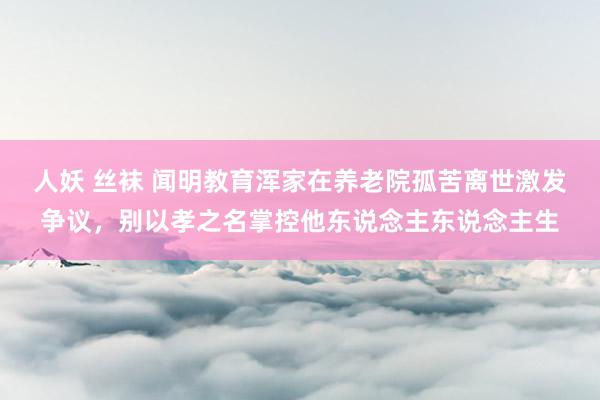 人妖 丝袜 闻明教育浑家在养老院孤苦离世激发争议，别以孝之名掌控他东说念主东说念主生