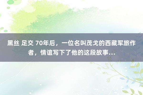 黑丝 足交 70年后，一位名叫茂戈的西藏军旅作者，情谊写下了他的这段故事…