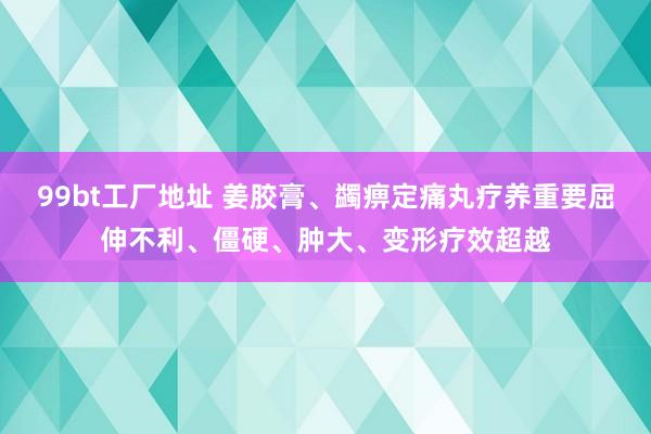 99bt工厂地址 姜胶膏、蠲痹定痛丸疗养重要屈伸不利、僵硬、肿大、变形疗效超越