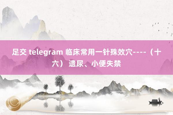 足交 telegram 临床常用一针殊效穴----（十六） 遗尿、小便失禁