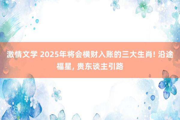 激情文学 2025年将会横财入账的三大生肖! 沿途福星， 贵东谈主引路