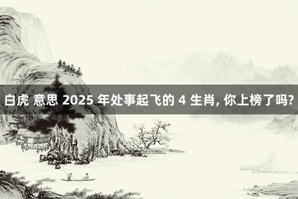 白虎 意思 2025 年处事起飞的 4 生肖， 你上榜了吗?