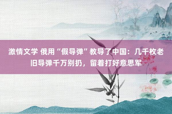 激情文学 俄用“假导弹”教导了中国：几千枚老旧导弹千万别扔，留着打好意思军