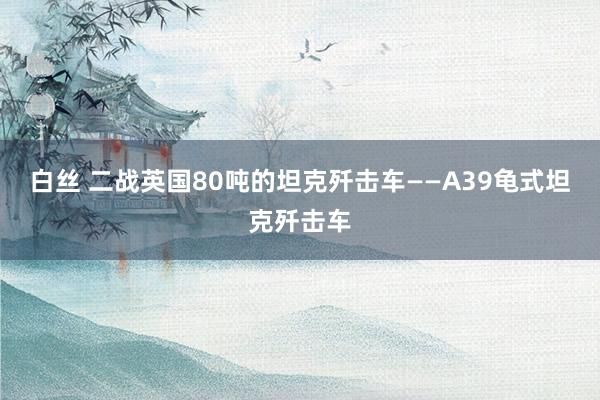 白丝 二战英国80吨的坦克歼击车——A39龟式坦克歼击车