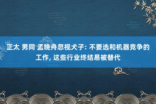 正太 男同 孟晚舟忽视犬子: 不要选和机器竞争的工作， 这些行业终结易被替代