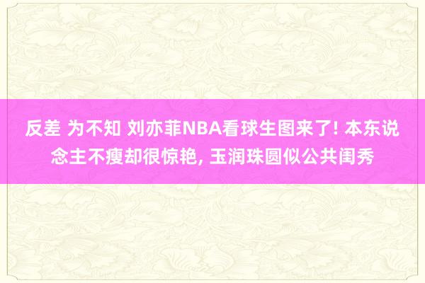 反差 为不知 刘亦菲NBA看球生图来了! 本东说念主不瘦却很惊艳， 玉润珠圆似公共闺秀