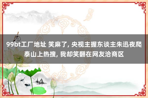 99bt工厂地址 笑麻了， 央视主握东谈主朱迅夜爬泰山上热搜， 我却笑翻在网友洽商区