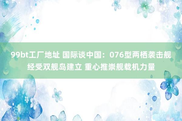 99bt工厂地址 国际谈中国：076型两栖袭击舰经受双舰岛建立 重心推崇舰载机力量