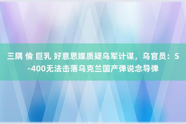 三隅 倫 巨乳 好意思媒质疑乌军计谋，乌官员：S-400无法击落乌克兰国产弹说念导弹