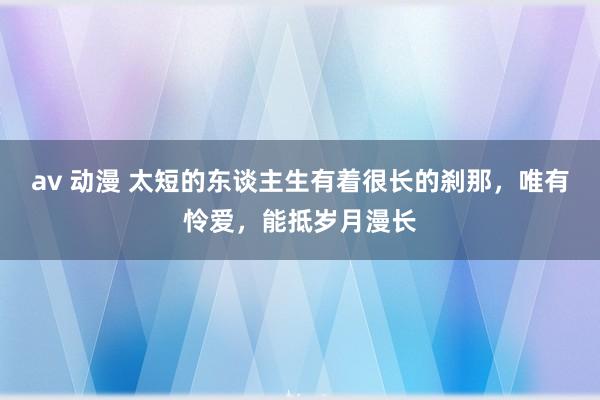 av 动漫 太短的东谈主生有着很长的刹那，唯有怜爱，能抵岁月漫长