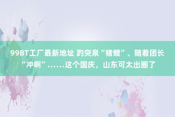 99BT工厂最新地址 趵突泉“猪鲤”、随着团长“冲啊”……这个国庆，山东可太出圈了