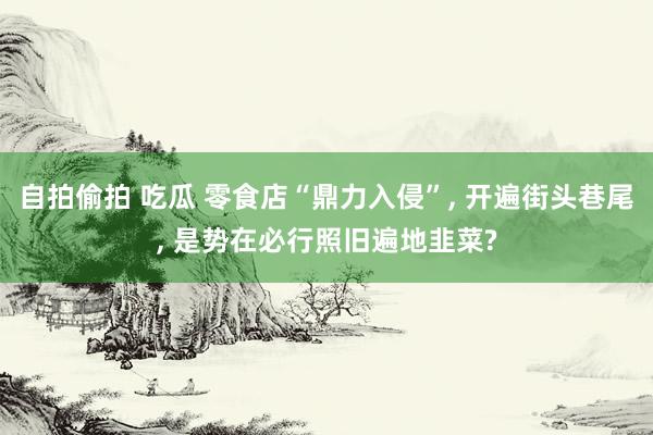 自拍偷拍 吃瓜 零食店“鼎力入侵”， 开遍街头巷尾， 是势在必行照旧遍地韭菜?