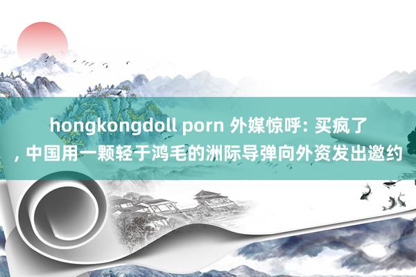 hongkongdoll porn 外媒惊呼: 买疯了， 中国用一颗轻于鸿毛的洲际导弹向外资发出邀约