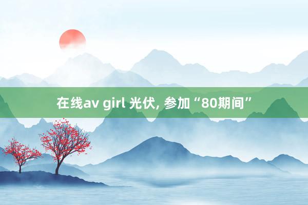 在线av girl 光伏， 参加“80期间”