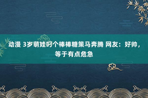 动漫 3岁萌娃叼个棒棒糖策马奔腾 网友：好帅，等于有点危急