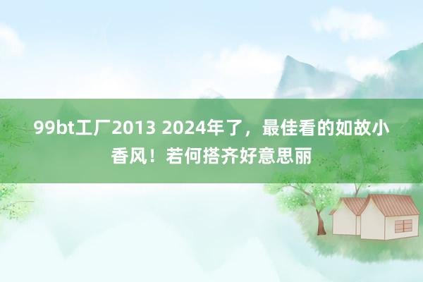 99bt工厂2013 2024年了，最佳看的如故小香风！若何搭齐好意思丽