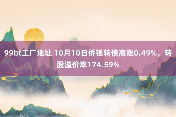 99bt工厂地址 10月10日侨银转债高涨0.49%，转股溢价率174.59%