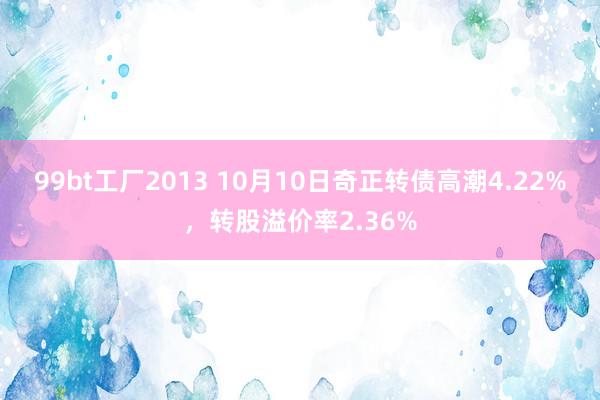 99bt工厂2013 10月10日奇正转债高潮4.22%，转股溢价率2.36%