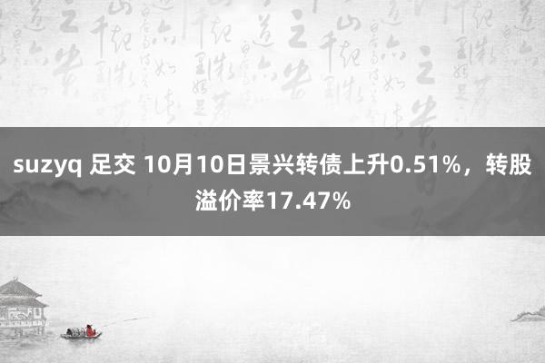 suzyq 足交 10月10日景兴转债上升0.51%，转股溢价率17.47%