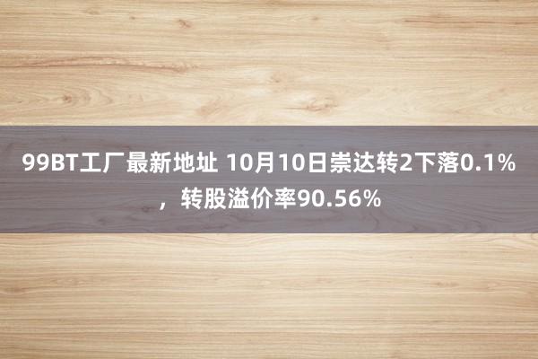 99BT工厂最新地址 10月10日崇达转2下落0.1%，转股溢价率90.56%